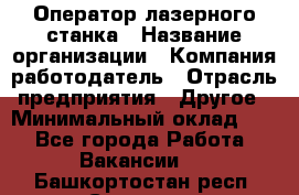 Оператор лазерного станка › Название организации ­ Компания-работодатель › Отрасль предприятия ­ Другое › Минимальный оклад ­ 1 - Все города Работа » Вакансии   . Башкортостан респ.,Салават г.